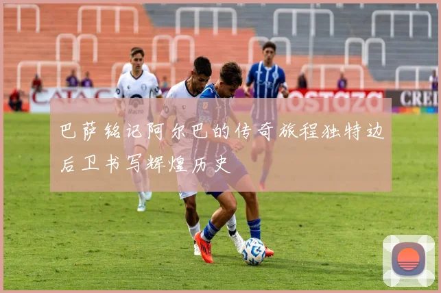 巴萨铭记阿尔巴的传奇旅程独特边后卫书写辉煌历史