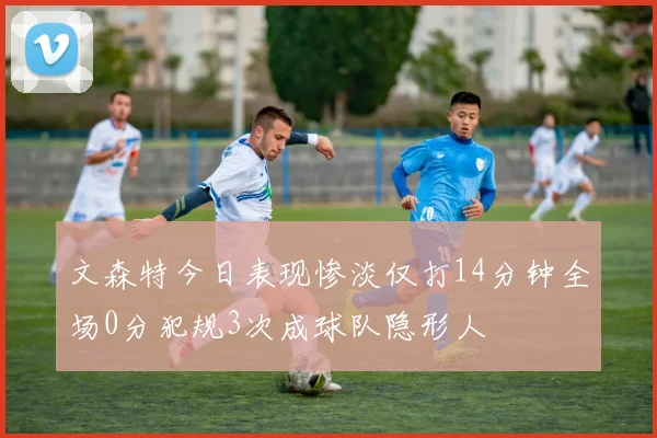 文森特今日表现惨淡仅打14分钟全场0分犯规3次成球队隐形人