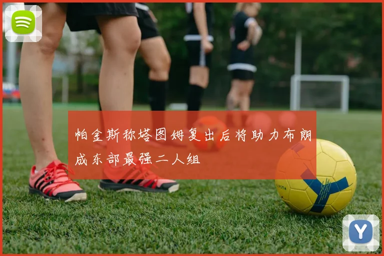 帕金斯称塔图姆复出后将助力布朗成东部最强二人组