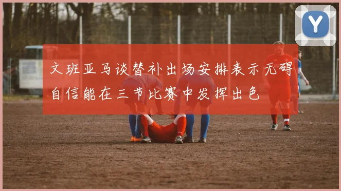 文班亚马谈替补出场安排表示无碍自信能在三节比赛中发挥出色