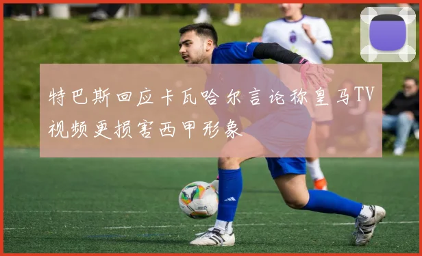 特巴斯回应卡瓦哈尔言论称皇马TV视频更损害西甲形象