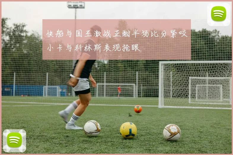 快船与国王激战正酣半场比分紧咬小卡与科林斯表现抢眼