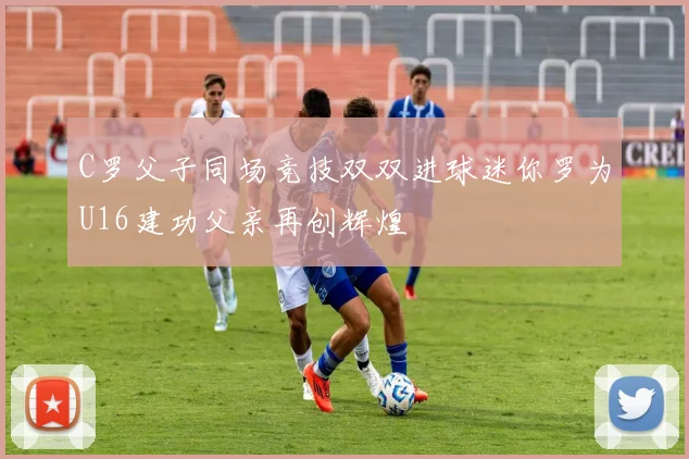 C罗父子同场竞技双双进球迷你罗为U16建功父亲再创辉煌