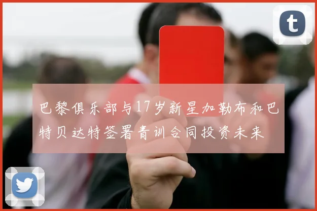 巴黎俱乐部与17岁新星加勒布和巴特贝达特签署青训合同投资未来