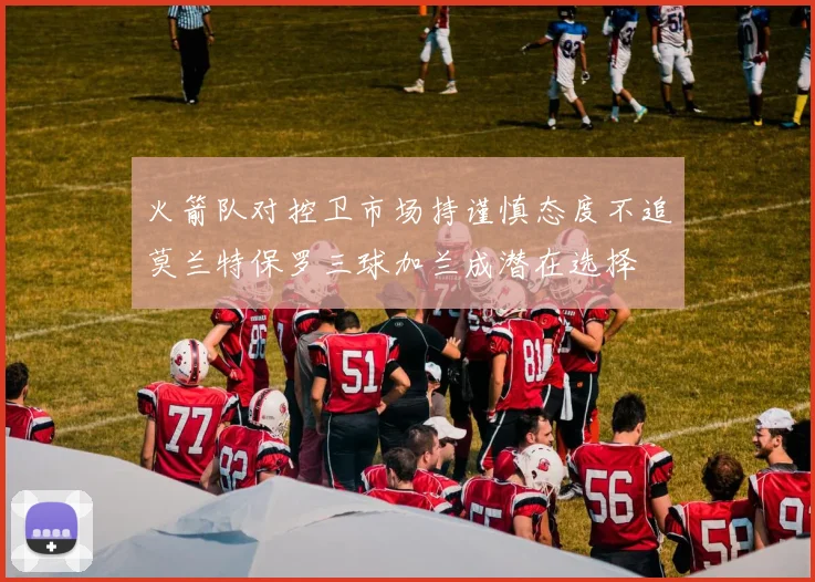 火箭队对控卫市场持谨慎态度不追莫兰特保罗三球加兰成潜在选择