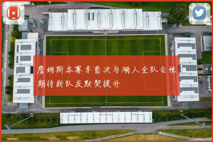 詹姆斯本赛季首次与湖人全队合练期待新队友默契提升