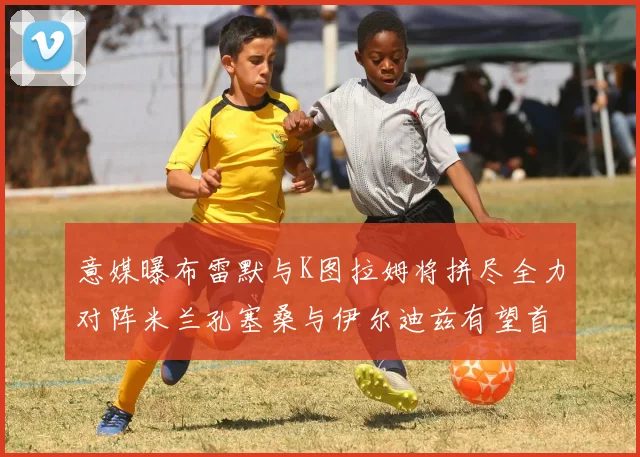 意媒曝布雷默与K图拉姆将拼尽全力对阵米兰孔塞桑与伊尔迪兹有望首发出战