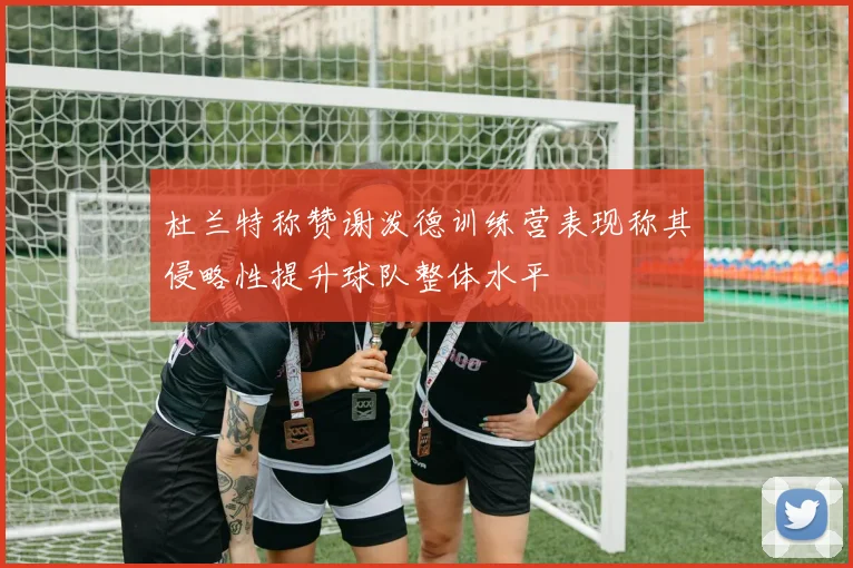 杜兰特称赞谢泼德训练营表现称其侵略性提升球队整体水平