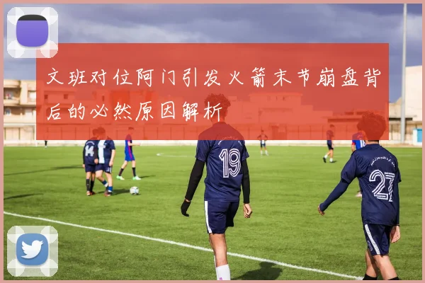 文班对位阿门引发火箭末节崩盘背后的必然原因解析