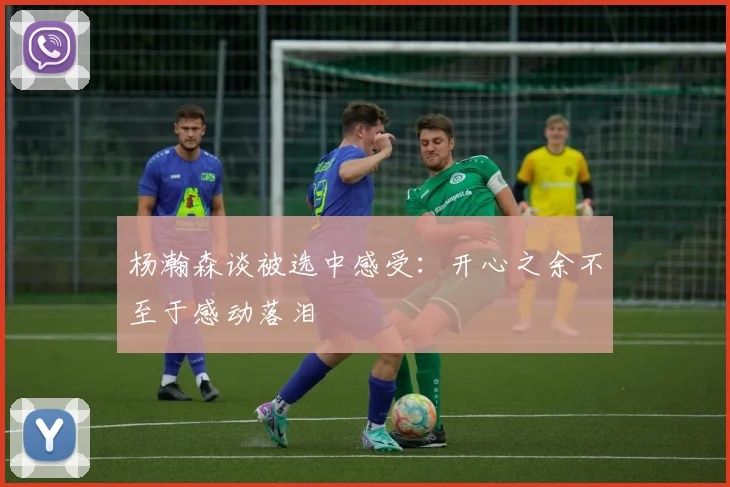 杨瀚森谈被选中感受：开心之余不至于感动落泪
