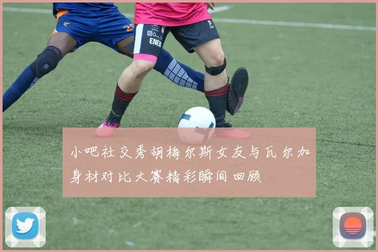 小吧社交秀胡梅尔斯女友与瓦尔加身材对比大赛精彩瞬间回顾