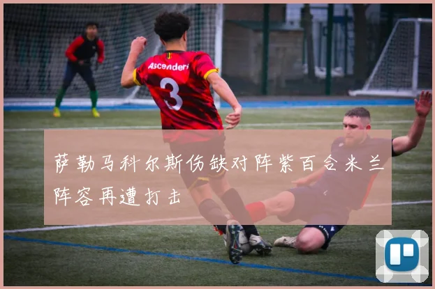 萨勒马科尔斯伤缺对阵紫百合米兰阵容再遭打击