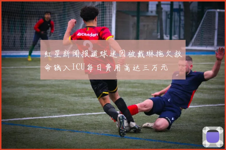 红星新闻报道球迷因被戴琳拖欠救命钱入ICU每日费用高达三万元