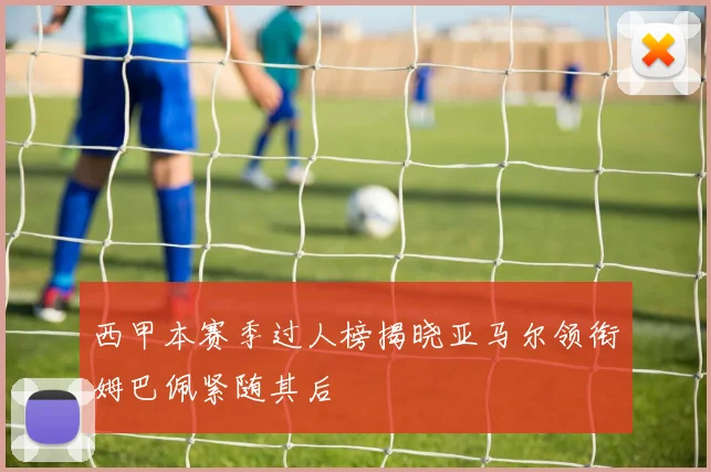 西甲本赛季过人榜揭晓亚马尔领衔姆巴佩紧随其后