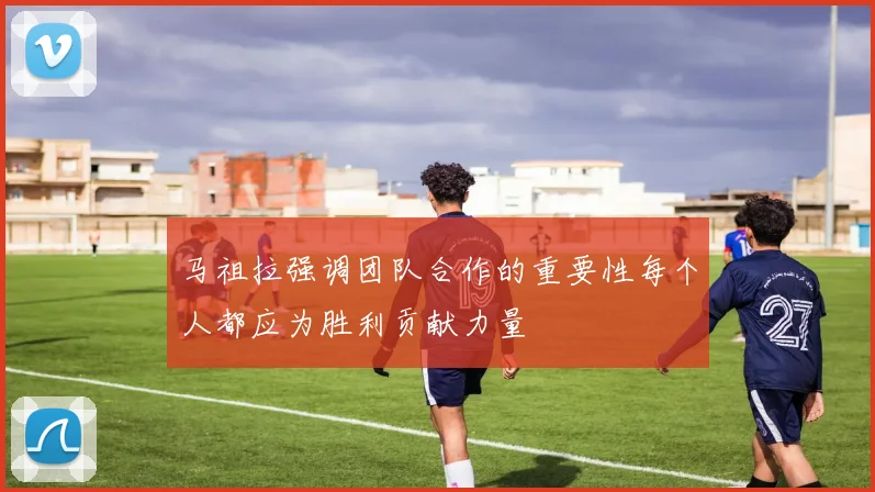 马祖拉强调团队合作的重要性每个人都应为胜利贡献力量
