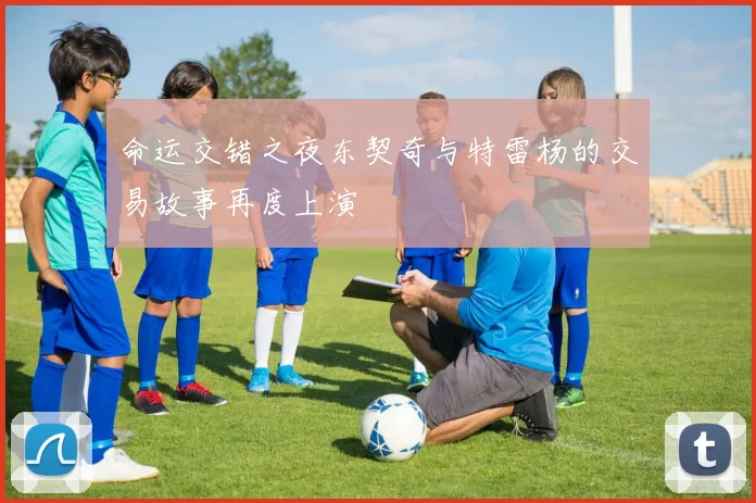 命运交错之夜东契奇与特雷杨的交易故事再度上演