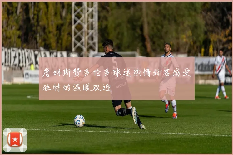 詹姆斯赞多伦多球迷热情好客感受独特的温暖欢迎