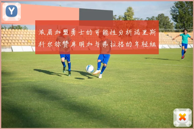 浓眉加盟勇士的可能性分析诺里斯科尔称赞库明加与弗拉格的年轻组合