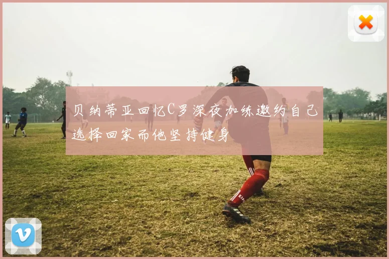 贝纳蒂亚回忆C罗深夜加练邀约自己选择回家而他坚持健身