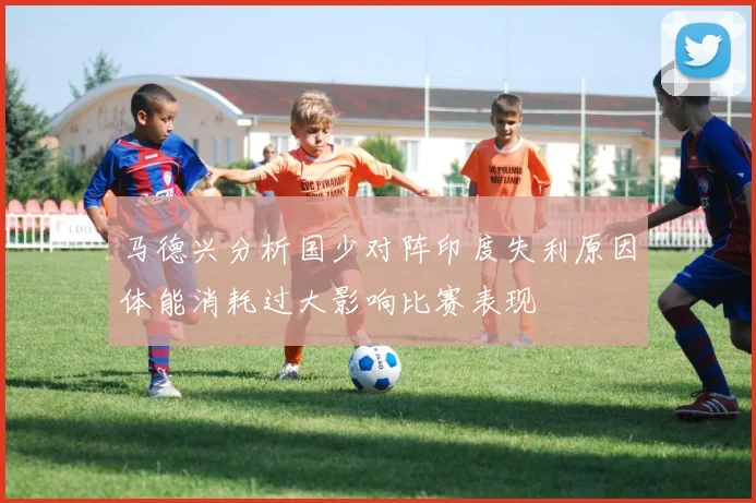 马德兴分析国少对阵印度失利原因体能消耗过大影响比赛表现