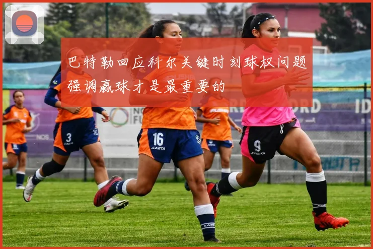 巴特勒回应科尔关键时刻球权问题强调赢球才是最重要的