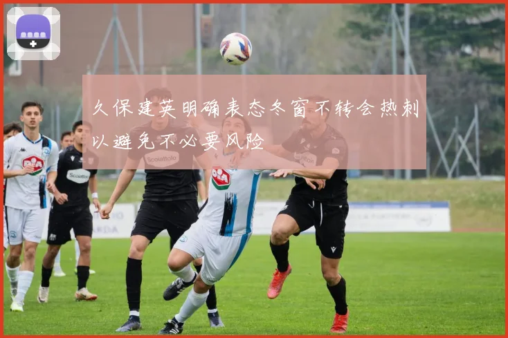 久保建英明确表态冬窗不转会热刺以避免不必要风险