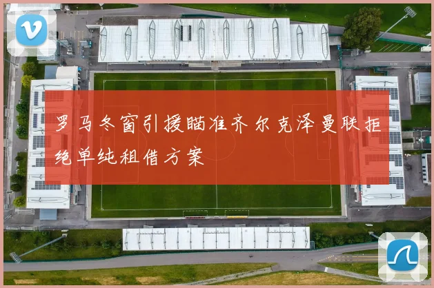 罗马冬窗引援瞄准齐尔克泽曼联拒绝单纯租借方案