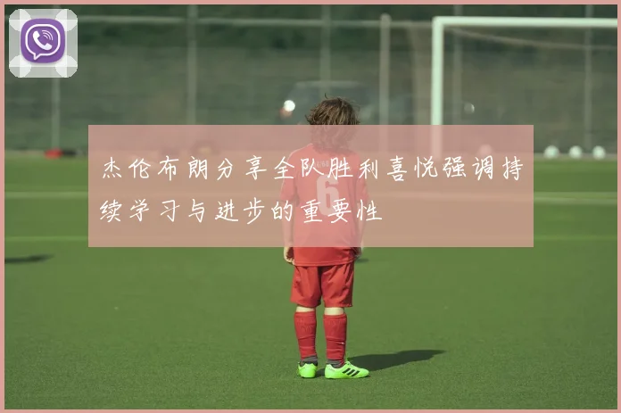 杰伦布朗分享全队胜利喜悦强调持续学习与进步的重要性