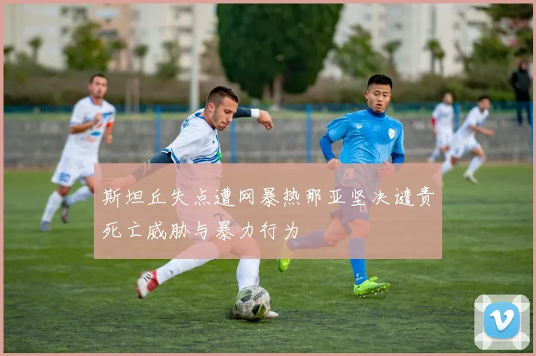 斯坦丘失点遭网暴热那亚坚决谴责死亡威胁与暴力行为