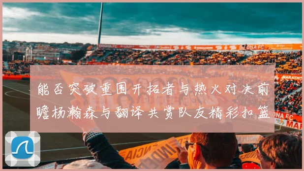 能否突破重围开拓者与热火对决前瞻杨瀚森与翻译共赏队友精彩扣篮瞬间