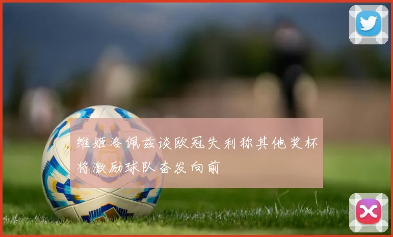 维姬洛佩兹谈欧冠失利称其他奖杯将激励球队奋发向前