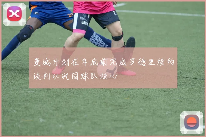 曼城计划在年底前完成罗德里续约谈判以巩固球队核心