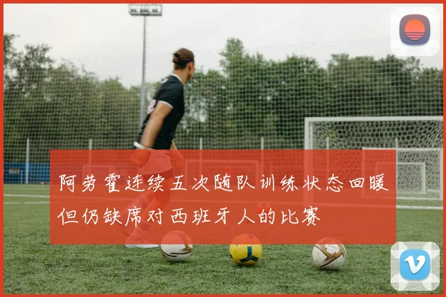 阿劳霍连续五次随队训练状态回暖但仍缺席对西班牙人的比赛