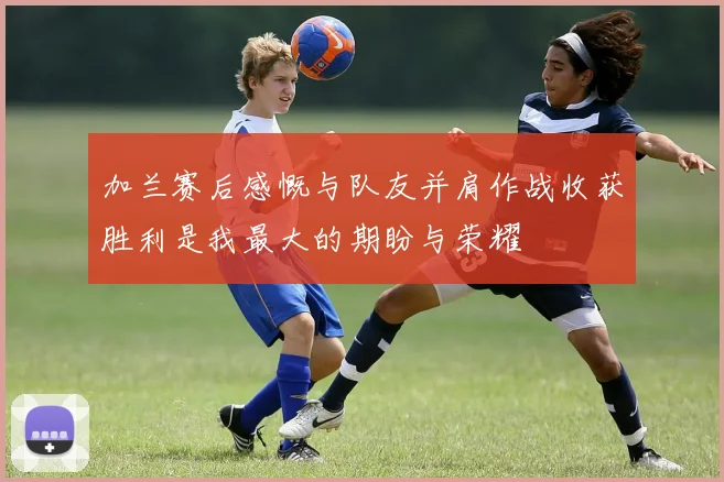 加兰赛后感慨与队友并肩作战收获胜利是我最大的期盼与荣耀