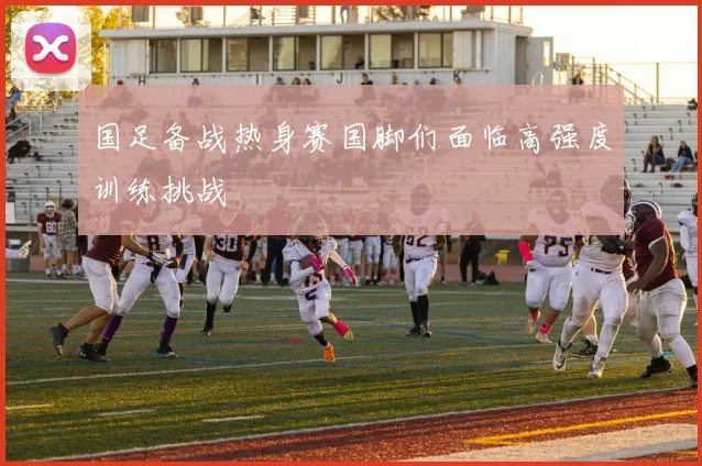 国足备战热身赛国脚们面临高强度训练挑战