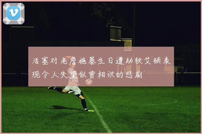 活塞对老詹施暴生日遭劫软艾顿表现令人失望似曾相识的悲剧