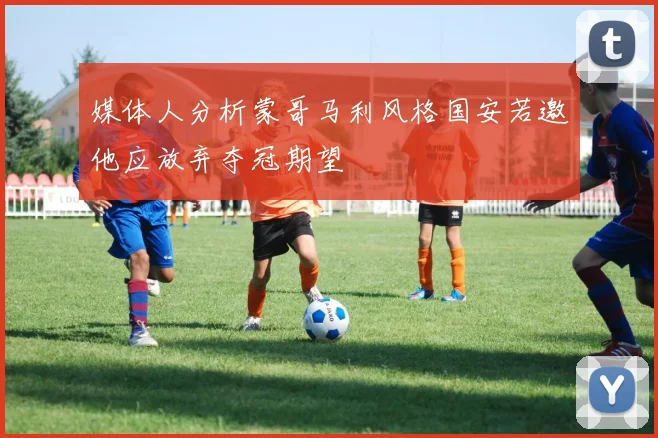 媒体人分析蒙哥马利风格国安若邀他应放弃夺冠期望