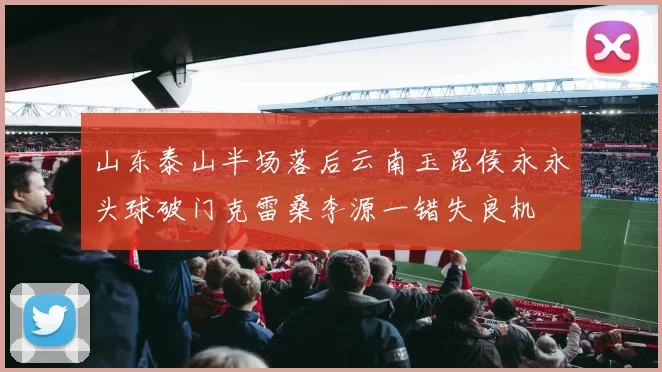 山东泰山半场落后云南玉昆侯永永头球破门克雷桑李源一错失良机
