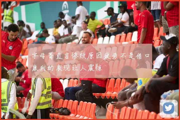 字母哥直言惨败原因疲劳不是借口康利的表现让人震惊