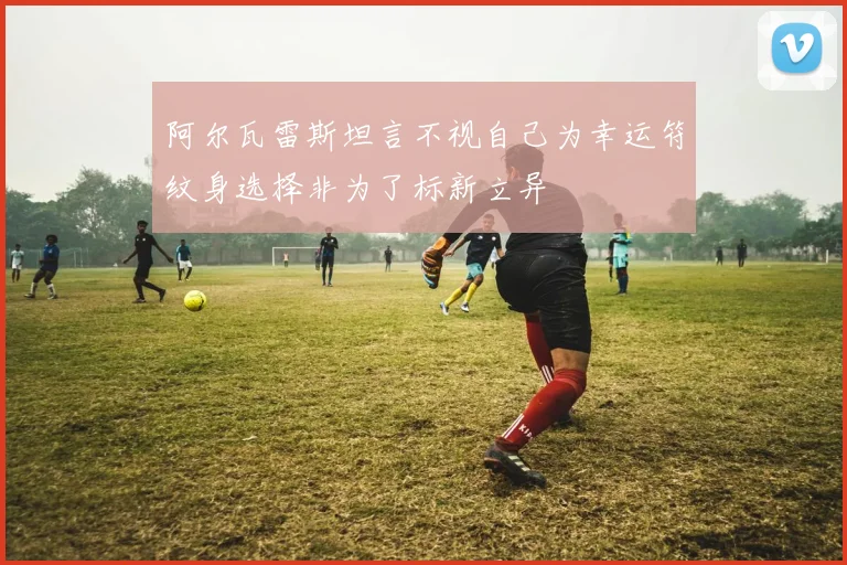 阿尔瓦雷斯坦言不视自己为幸运符纹身选择非为了标新立异