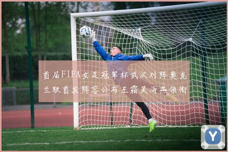 首届FIFA女足冠军杯武汉对阵奥克兰联首发阵容公布王霜吴海燕领衔出战