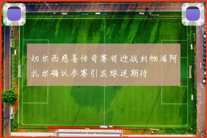 切尔西慈善传奇赛将迎战利物浦阿扎尔确认参赛引发球迷期待