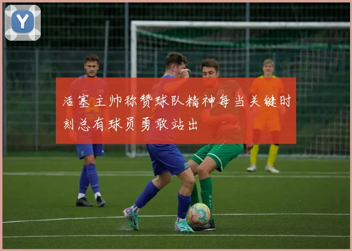 活塞主帅称赞球队精神每当关键时刻总有球员勇敢站出