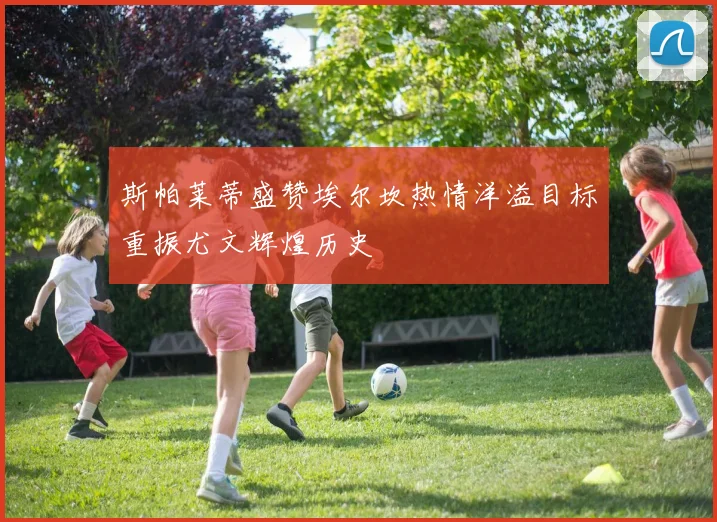 斯帕莱蒂盛赞埃尔坎热情洋溢目标重振尤文辉煌历史