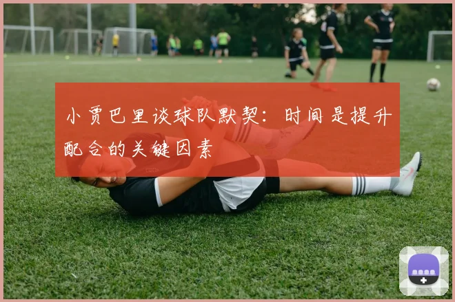 小贾巴里谈球队默契：时间是提升配合的关键因素