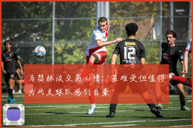 马瑟林谈交易心情：虽难受但值得为两支球队感到自豪
